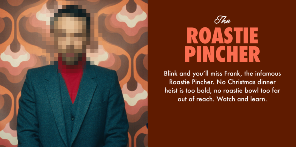 The Roastie Pincher.
Blink and you'll miss Frank, the infamous Roastie Pincher. No Christmas dinner heist is too bold, no roastie bowl too far out of reach. Watch and learn.